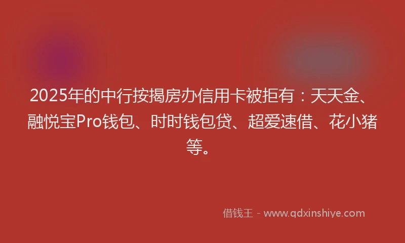 2025年的中行按揭房办信用卡被拒有：天天金、融悦宝Pro钱包、时时钱包贷、超爱速借、花小猪等。