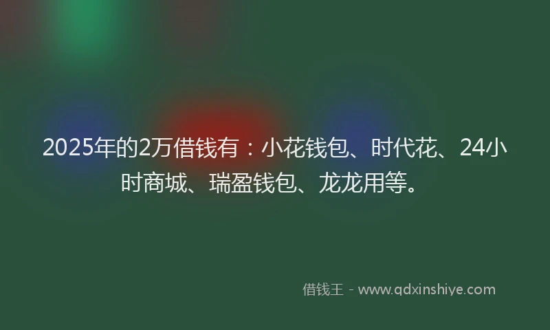 2025年的2万借钱有：小花钱包、时代花、24小时商城、瑞盈钱包、龙龙用等。