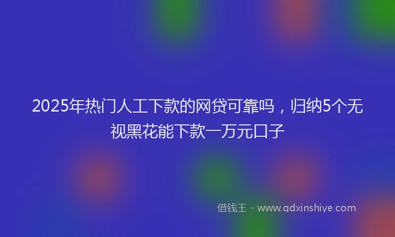 2025年热门人工下款的网贷可靠吗，归纳5个无视黑花能下款一万元口子