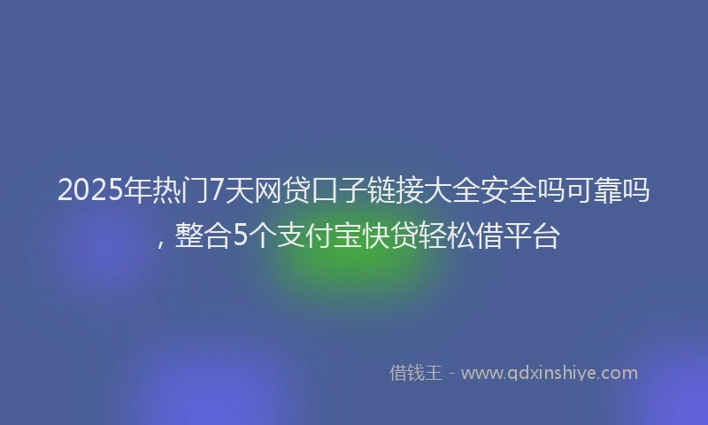 2025年热门7天网贷口子链接大全安全吗可靠吗，整合5个支付宝快贷轻松借平台
