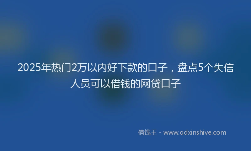 2025年热门2万以内好下款的口子，盘点5个失信人员可以借钱的网贷口子