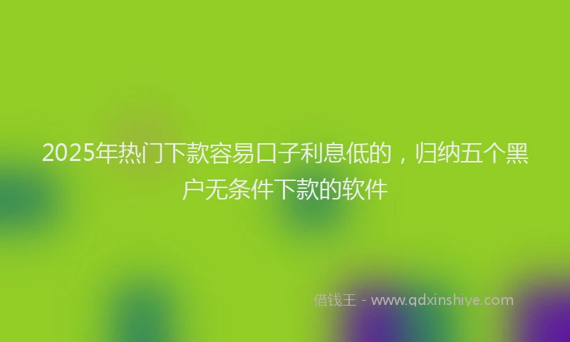 2025年热门下款容易口子利息低的，归纳五个黑户无条件下款的软件