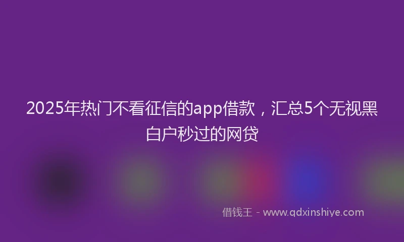 2025年热门不看征信的app借款，汇总5个无视黑白户秒过的网贷