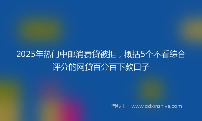 2025年热门中邮消费贷被拒，概括5个不看综合评分的网贷百分百下款口子