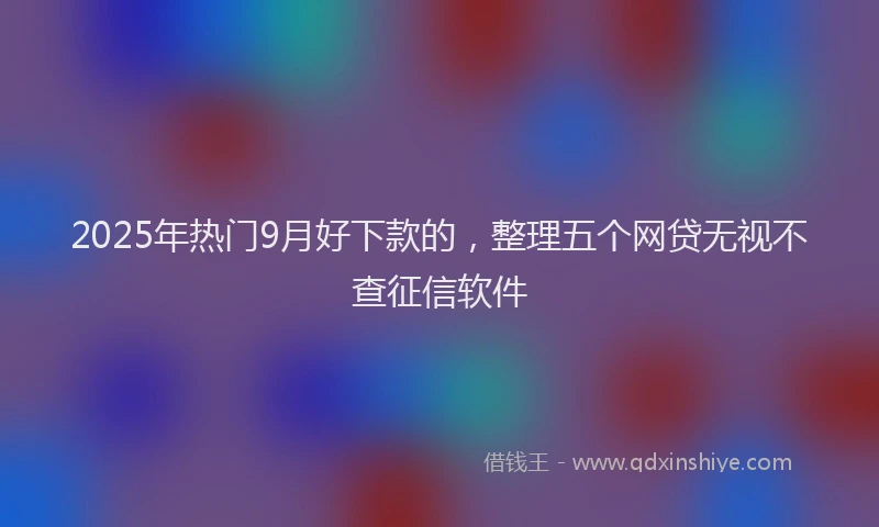 2025年热门9月好下款的，整理五个网贷无视不查征信软件