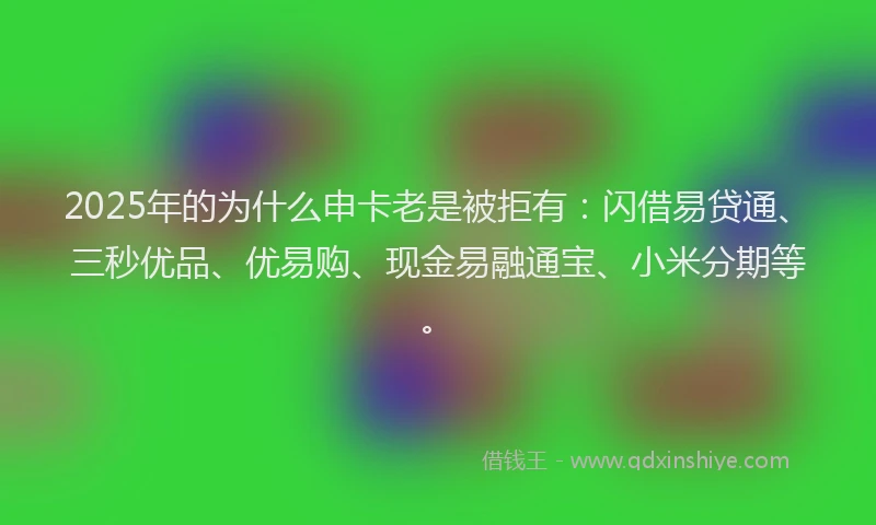 2025年的为什么申卡老是被拒有：闪借易贷通、三秒优品、优易购、现金易融通宝、小米分期等。