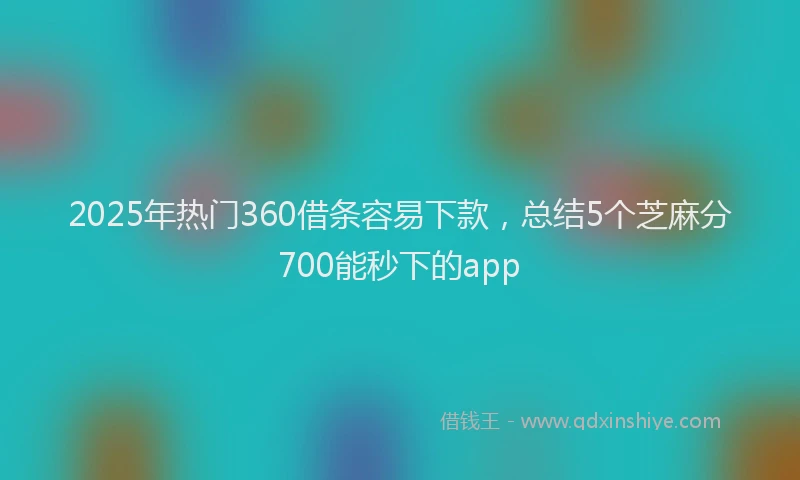 2025年热门360借条容易下款，总结5个芝麻分700能秒下的app