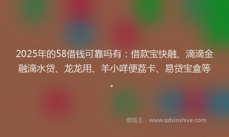 2025年的58借钱可靠吗有：借款宝快融、滴滴金融滴水贷、龙龙用、羊小咩便荔卡、易贷宝盒等。