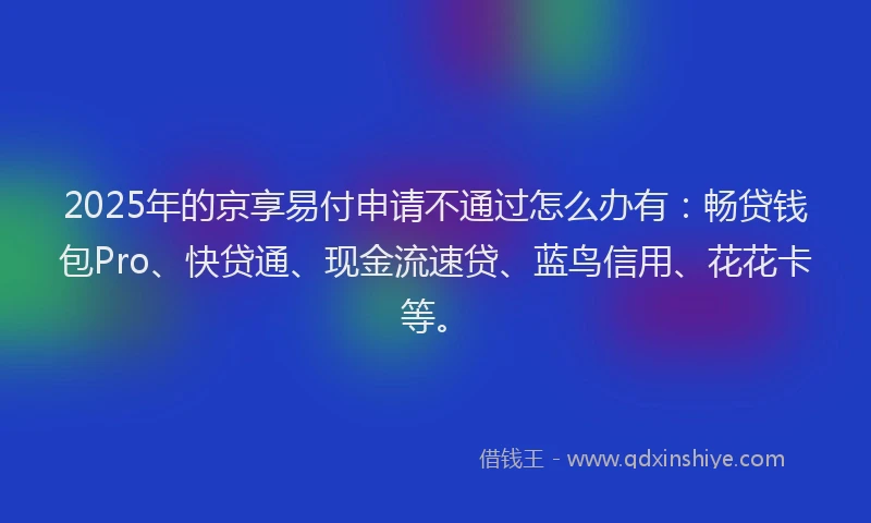 2025年的京享易付申请不通过怎么办有：畅贷钱包Pro、快贷通、现金流速贷、蓝鸟信用、花花卡等。