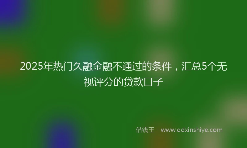 2025年热门久融金融不通过的条件，汇总5个无视评分的贷款口子