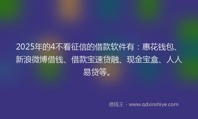 2025年的4不看征信的借款软件有：惠花钱包、新浪微博借钱、借款宝速贷融、现金宝盒、人人易贷等。