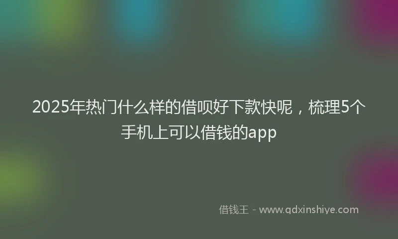 2025年热门什么样的借呗好下款快呢，梳理5个手机上可以借钱的app