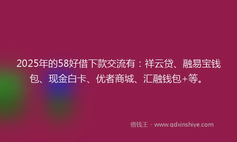 2025年的58好借下款交流有：祥云贷、融易宝钱包、现金白卡、优者商城、汇融钱包+等。