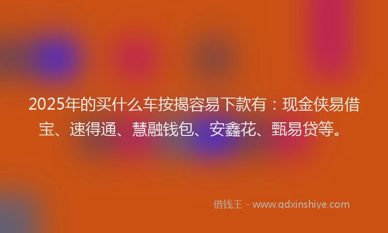 2025年的买什么车按揭容易下款有：现金侠易借宝、速得通、慧融钱包、安鑫花、甄易贷等。