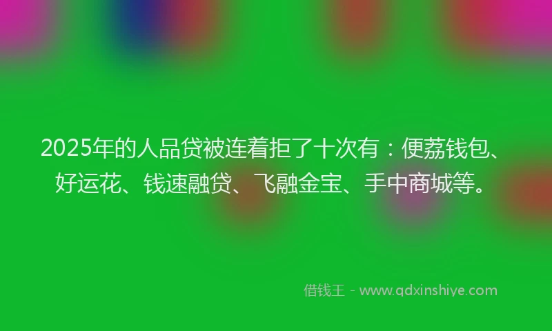 2025年的人品贷被连着拒了十次有：便荔钱包、好运花、钱速融贷、飞融金宝、手中商城等。