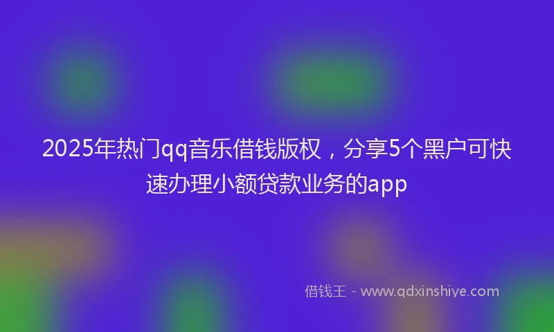 2025年热门qq音乐借钱版权，分享5个黑户可快速办理小额贷款业务的app