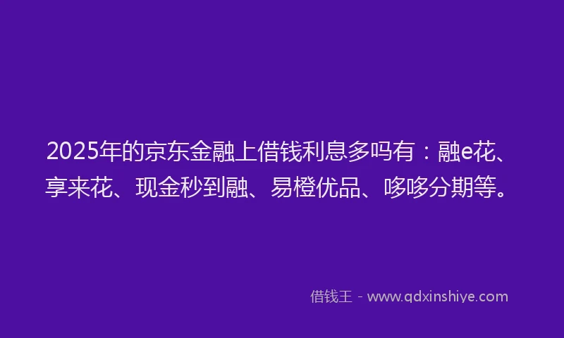 2025年的京东金融上借钱利息多吗有：融e花、享来花、现金秒到融、易橙优品、哆哆分期等。