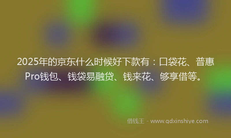 2025年的京东什么时候好下款有：口袋花、普惠Pro钱包、钱袋易融贷、钱来花、够享借等。