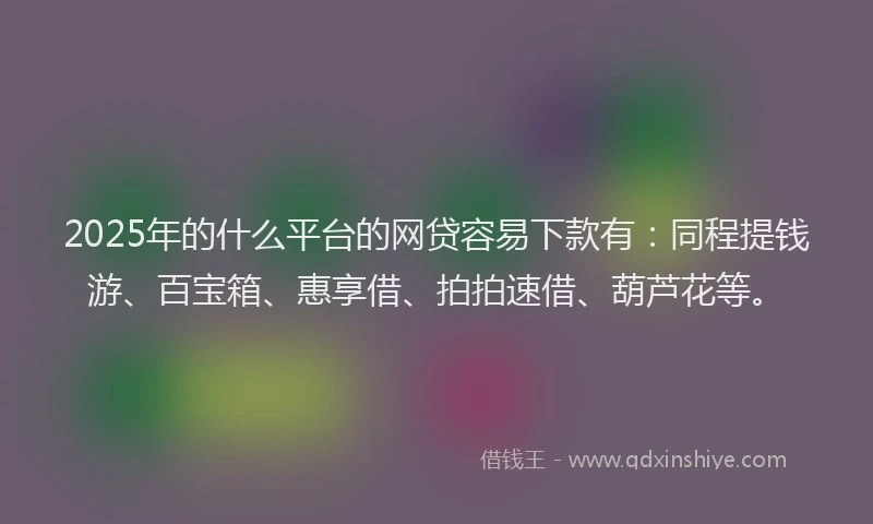 2025年的什么平台的网贷容易下款有：同程提钱游、百宝箱、惠享借、拍拍速借、葫芦花等。