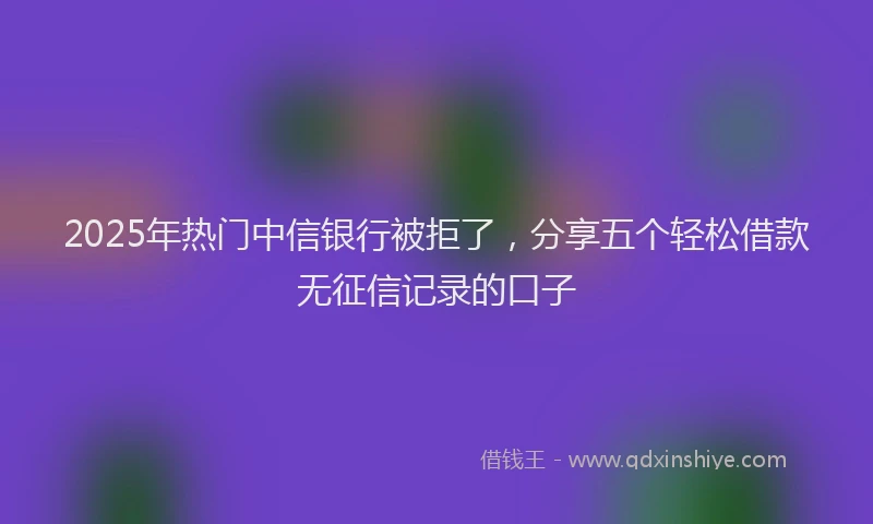 2025年热门中信银行被拒了，分享五个轻松借款无征信记录的口子