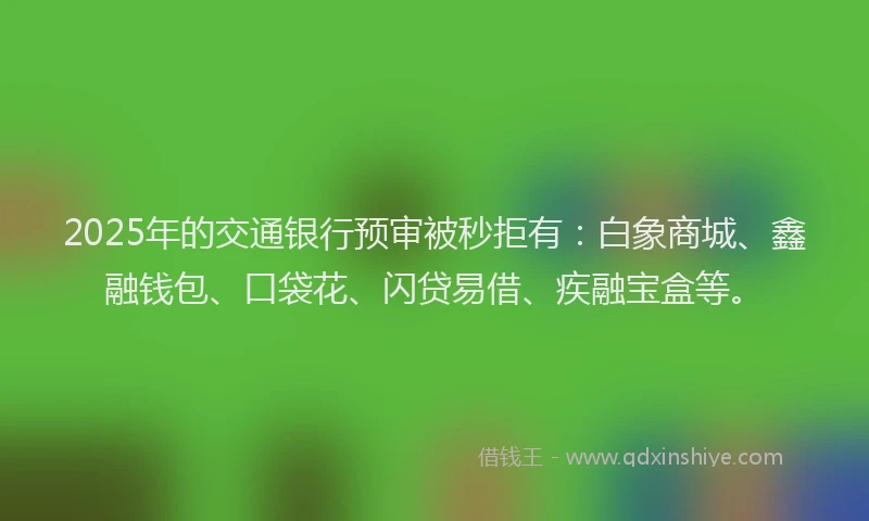 2025年的交通银行预审被秒拒有：白象商城、鑫融钱包、口袋花、闪贷易借、疾融宝盒等。
