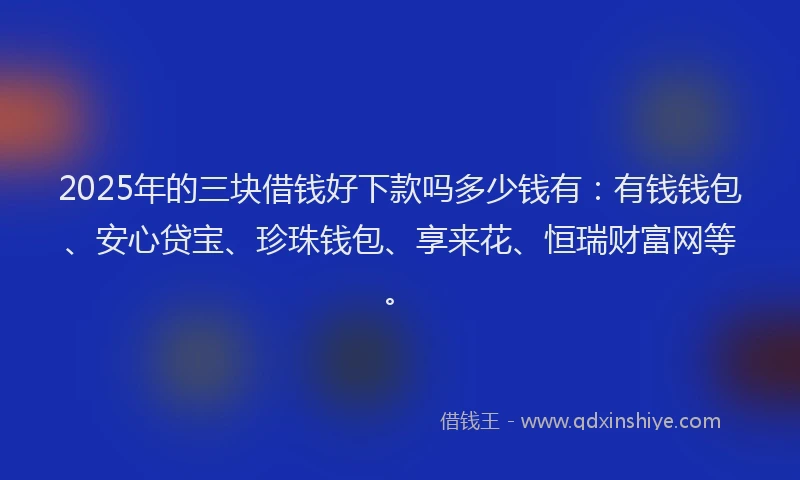 2025年的三块借钱好下款吗多少钱有：有钱钱包、安心贷宝、珍珠钱包、享来花、恒瑞财富网等。
