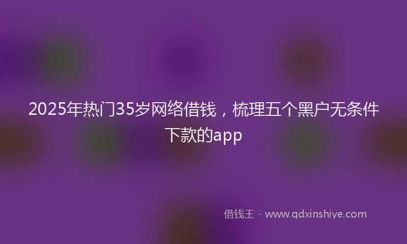 2025年热门35岁网络借钱，梳理五个黑户无条件下款的app
