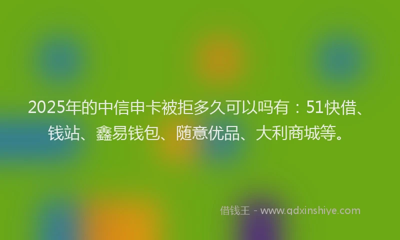 2025年的中信申卡被拒多久可以吗有：51快借、钱站、鑫易钱包、随意优品、大利商城等。