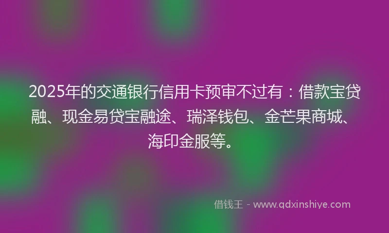 2025年的交通银行信用卡预审不过有：借款宝贷融、现金易贷宝融途、瑞泽钱包、金芒果商城、海印金服等。