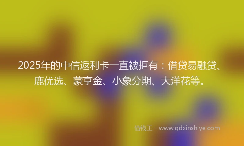 2025年的中信返利卡一直被拒有：借贷易融贷、鹿优选、蒙享金、小象分期、大洋花等。