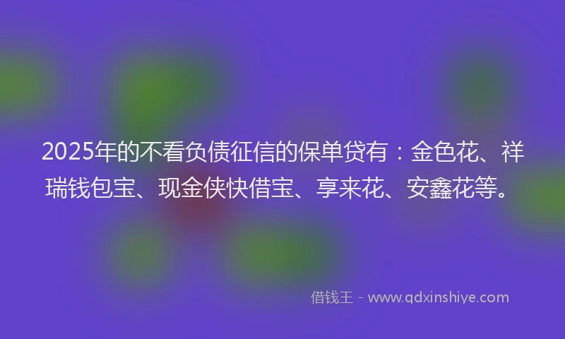 2025年的不看负债征信的保单贷有：金色花、祥瑞钱包宝、现金侠快借宝、享来花、安鑫花等。