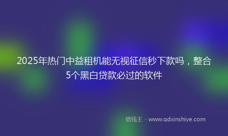 2025年热门中益租机能无视征信秒下款吗，整合5个黑白贷款必过的软件