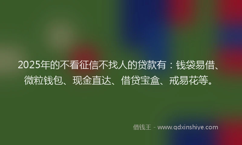 2025年的不看征信不找人的贷款有：钱袋易借、微粒钱包、现金直达、借贷宝盒、戒易花等。