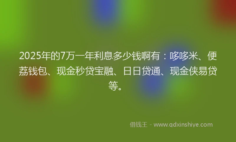 2025年的7万一年利息多少钱啊有：哆哆米、便荔钱包、现金秒贷宝融、日日贷通、现金侠易贷等。