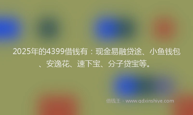 2025年的4399借钱有：现金易融贷途、小鱼钱包、安逸花、速下宝、分子贷宝等。
