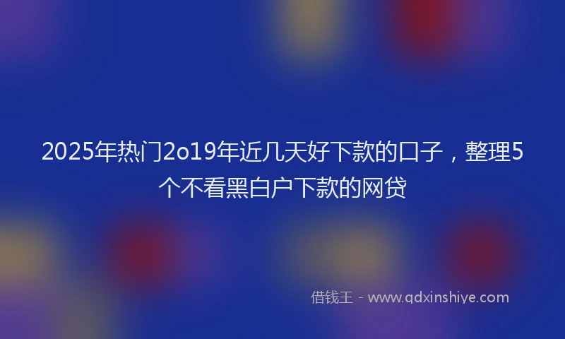 2025年热门2o19年近几天好下款的口子，整理5个不看黑白户下款的网贷