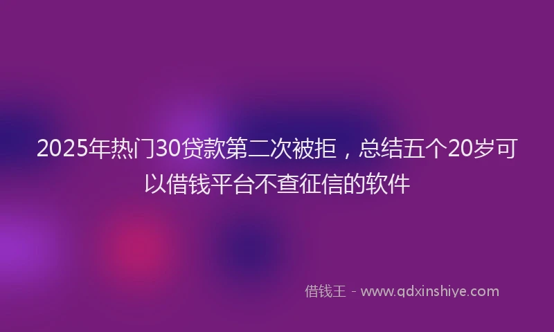 2025年热门30贷款第二次被拒，总结五个20岁可以借钱平台不查征信的软件