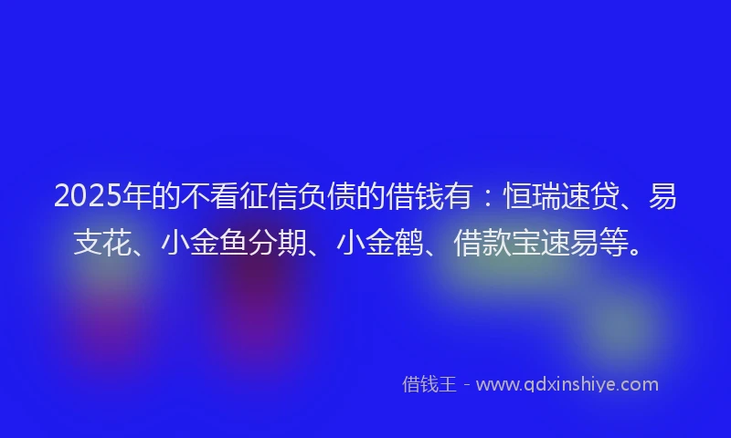 2025年的不看征信负债的借钱有：恒瑞速贷、易支花、小金鱼分期、小金鹤、借款宝速易等。