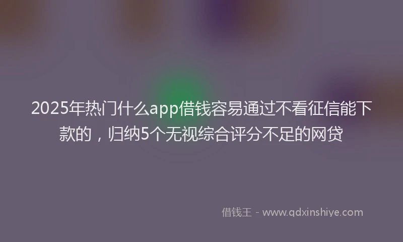 2025年热门什么app借钱容易通过不看征信能下款的，归纳5个无视综合评分不足的网贷