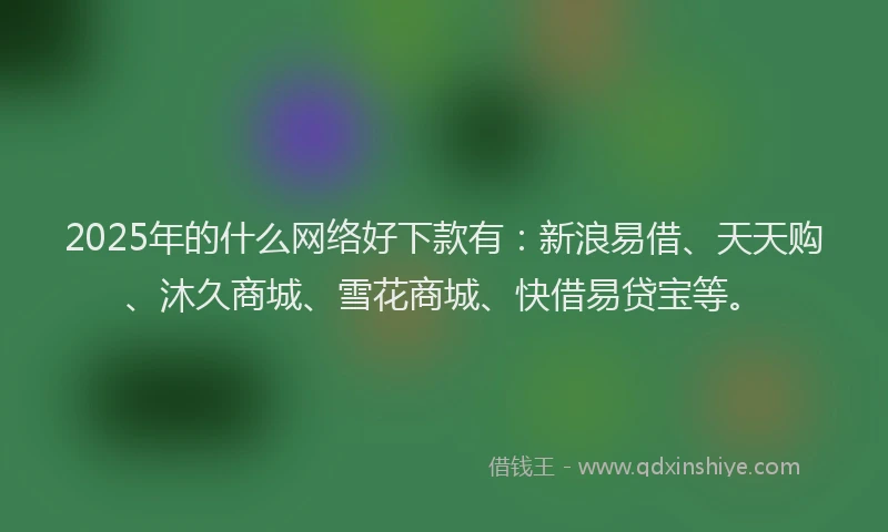 2025年的什么网络好下款有：新浪易借、天天购、沐久商城、雪花商城、快借易贷宝等。