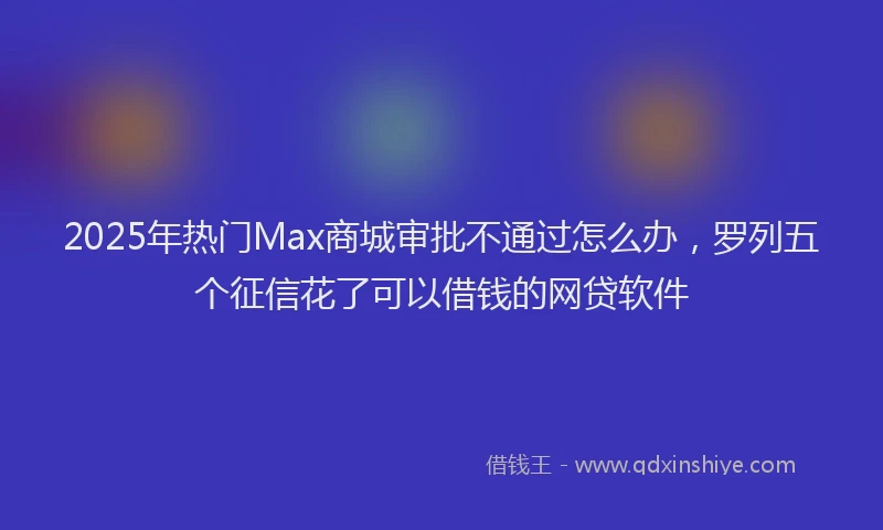 2025年热门Max商城审批不通过怎么办，罗列五个征信花了可以借钱的网贷软件