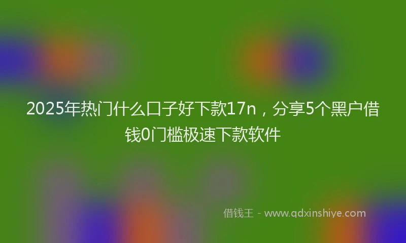 2025年热门什么口子好下款17n，分享5个黑户借钱0门槛极速下款软件