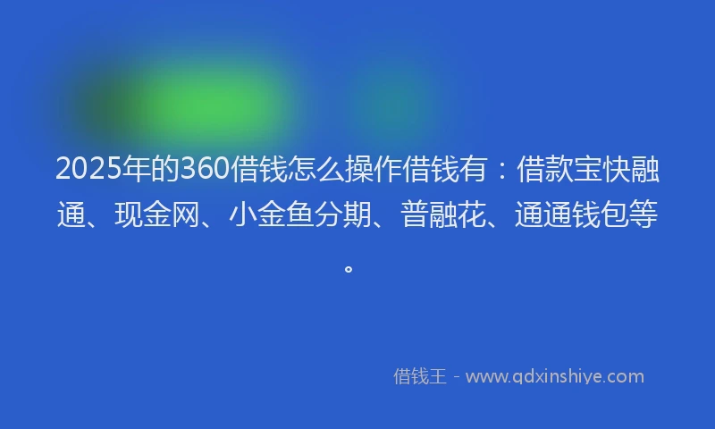 2025年的360借钱怎么操作借钱有：借款宝快融通、现金网、小金鱼分期、普融花、通通钱包等。