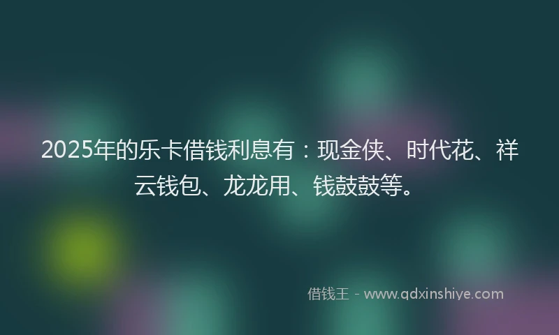 2025年的乐卡借钱利息有：现金侠、时代花、祥云钱包、龙龙用、钱鼓鼓等。