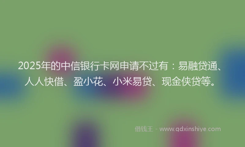 2025年的中信银行卡网申请不过有：易融贷通、人人快借、盈小花、小米易贷、现金侠贷等。