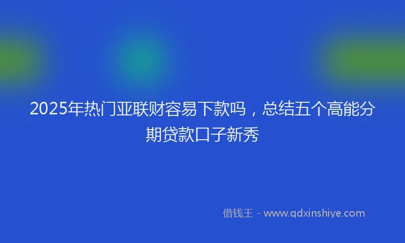 2025年热门亚联财容易下款吗，总结五个高能分期贷款口子新秀