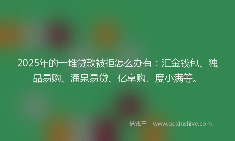2025年的一堆贷款被拒怎么办有：汇金钱包、独品易购、涌泉易贷、亿享购、度小满等。