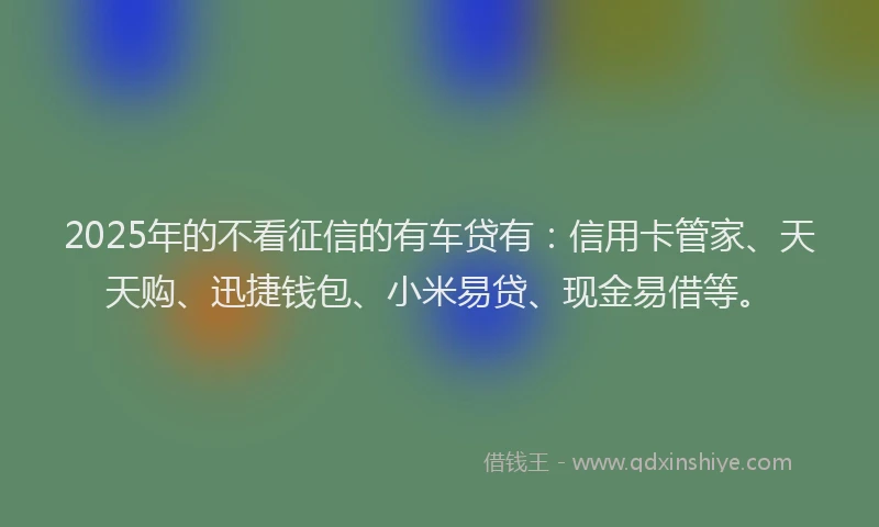 2025年的不看征信的有车贷有：信用卡管家、天天购、迅捷钱包、小米易贷、现金易借等。