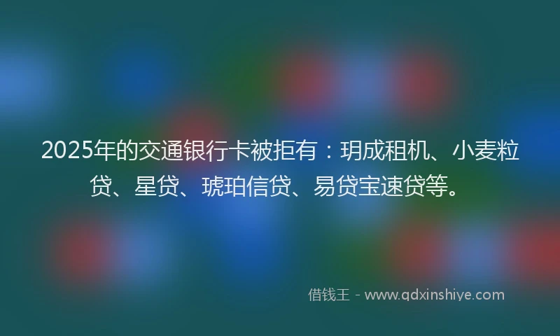 2025年的交通银行卡被拒有：玥成租机、小麦粒贷、星贷、琥珀信贷、易贷宝速贷等。