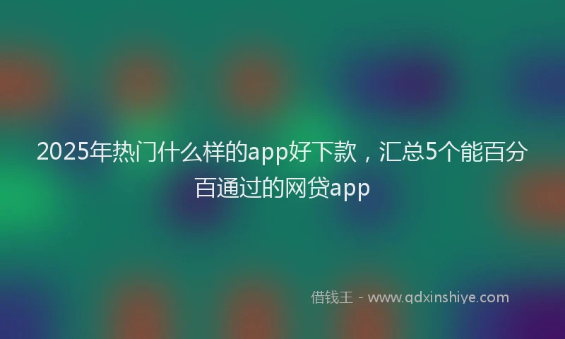 2025年热门什么样的app好下款，汇总5个能百分百通过的网贷app